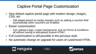 Captive Portal Page Customization
● New default captive portal page with modern design, images,
CSS, etc
– Still adapts based on config changes such as adding a voucher field
automatically when vouchers are enabled
● Easier customization
– Can upload a logo, custom background, and set Terms & Conditions
all without having to edit/upload custom HTML!
● Full customization is still possible in the previous style
● No automatic change on upgrade for users of customized HTML
 