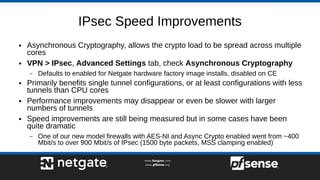 IPsec Speed Improvements
● Asynchronous Cryptography, allows the crypto load to be spread across multiple
cores
● VPN > IPsec, Advanced Settings tab, check Asynchronous Cryptography
– Defaults to enabled for Netgate hardware factory image installs, disabled on CE
● Primarily benefits single tunnel configurations, or at least configurations with less
tunnels than CPU cores
● Performance improvements may disappear or even be slower with larger
numbers of tunnels
● Speed improvements are still being measured but in some cases have been
quite dramatic
– One of our new model firewalls with AES-NI and Async Crypto enabled went from ~400
Mbit/s to over 900 Mbit/s of IPsec (1500 byte packets, MSS clamping enabled)
 