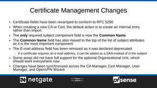 Certificate Management Changes
● Certificate fields have been revamped to conform to RFC 5280
● When creating a new CA or Cert, the default action is to create an internal entry
rather than import
● The only required subject component field is now the Common Name
● The Common Name field has also moved to the top of the list of subject attributes
as it is the most important component
● The E-mail address field has been removed as it was declared deprecated
– If a certificate requires an e-mail address, it can be added as a SAN instead of in the subject
● Some areas did not have full support for the optional Organizational Unit, which
should work everywhere now
● Changes have been synchronized across the CA Manager, Cert Manager, User
Manager, and OpenVPN Wizard
 