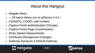 About this Hangout
● Netgate News
● – All topics below are on pfSense 2.4.4 –
● CoDel/FQ_CODEL with Limiters
● Captive Portal Authentication Changes
● Captive Portal Page Customization
● IPsec Speed Improvements
● Certificate Management Changes
● Gateway Group as a Default Gateway
 