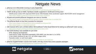Netgate News
● pfSense 2.4.4-RELEASE Coming in early September
– https://www.netgate.com/docs/pfsense/releases/2-4-4-new-features-and-changes.html
● TNSR 18.08 up now on AWS, hardware installs supported in 18.08 and coming soon
– NACM access control, NTP, improved DHCP server, DNS Resolver, IPsec accelerator support, RESTCONF server management
– https://www.netgate.com/docs/tnsr/releases/release-notes-18.08.html
● All past and present pfSense Hangouts are now on Youtube
– https://www.netgate.com/blog/all-pfSense-hangout-videos-available-free-on-youtube.html
● The pfSense Book is now free to access for everyone
– https://www.netgate.com/blog/pfSense-book-available-to-everyone.html
– https://www.netgate.com/docs/pfsense/book/
● Still chances left to win a limited edition MinnowBoard Turbot Dual-Ethernet for taking our pfSense® User survey
– https://www.netgate.com/blog/win-limited-edition-turbot-dual-e.html
● SG-5100 Desktop now available for pre-order
– $799, Shipping mid-September
– Intel® Atom® C3558, 4GB RAM (upgradable), 8GB eMMC (can also take m.2 or SATA)
– 6 Intel 1Gbit/s interfaces (2x igb, 4x ix, all 1Gbit/s copper ports)
– Passively cooled, no rack mount option
– https://www.netgate.com/blog/sg-5100-desktop-available-for-pre-order.html
● pfSense Supplementals I course next month, one-day course that covers popular packages
– https://www.netgate.com/training/pfsense-supplementals-1.html
 