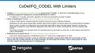 CoDel/FQ_CODEL With Limiters
● CoDel (https://en.wikipedia.org/wiki/CoDel), pronounced "Coddle", is short for Controlled Delay. It is a
scheduling algorithm designed to combat bufferbloat on routers
– It is billed as a “no knobs, just works” algorithm, but there are parameters to tweak if needed
● What is Bufferbloat? (From https://en.wikipedia.org/wiki/Bufferbloat)
– A cause of high latency in packet-switched networks caused by excess buffering of packets
– Bufferbloat can also cause packet delay variation (also known as jitter), as well as reduce the overall network throughput
– When a router or switch is configured to use excessively large buffers, even very high-speed networks can become
practically unusable for many interactive applications like voice over IP (VoIP), online gaming, and even ordinary web
surfing
– You'll notice the effects for example when one download seems to dominate an entire link, or when latency skyrockets as
a file is downloading
● Bufferbloat and speed test at http://www.dslreports.com/speedtest
– Users have reported going from a Bufferbloat score of “F” without this configuration to “A” after
● Due to the way limiters function, using an alternate scheduler requires that traffic be run through a child
queue and not a limiter directly. So in this example, we will make two limiters, and a child queue for each,
and then attach the child queues to a floating rule
 