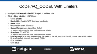 CoDel/FQ_CODEL With Limiters
● Navigate to Firewall > Traffic Shaper, Limiters tab
● Click + New Limiter: WANDown
– Check Enable
– Bandwidth: Equal to WAN download bandwidth
– Mask: None
– Description: WAN Download
– Queue Management Algorithm: CoDel
● Options will appear after save, but leave them at defaults
– Scheduler: FQ_CODEL
● Options will appear after save, but leave them at defaults
– Queue Length: Can vary depending on the speed of the link, can try at default, or use 1000 which should
be a safe default for most high speed WANs
– ECN: Checked
– Click Save
 