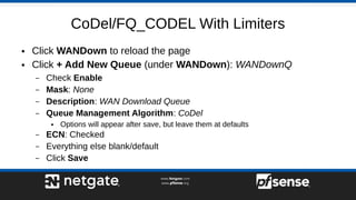 CoDel/FQ_CODEL With Limiters
● Click WANDown to reload the page
● Click + Add New Queue (under WANDown): WANDownQ
– Check Enable
– Mask: None
– Description: WAN Download Queue
– Queue Management Algorithm: CoDel
● Options will appear after save, but leave them at defaults
– ECN: Checked
– Everything else blank/default
– Click Save
 