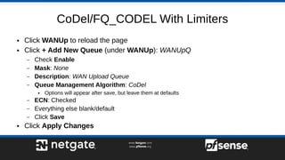 CoDel/FQ_CODEL With Limiters
● Click WANUp to reload the page
● Click + Add New Queue (under WANUp): WANUpQ
– Check Enable
– Mask: None
– Description: WAN Upload Queue
– Queue Management Algorithm: CoDel
● Options will appear after save, but leave them at defaults
– ECN: Checked
– Everything else blank/default
– Click Save
● Click Apply Changes
 
