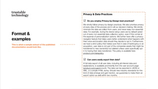 Format &
examples
This is what a sample extract of the published
documentation would look like.
Privacy & Data Practices
☑ Do you employ Privacy-by-Design best practices?
We strictly follow privacy-by-design practices. We also prioritize privacy
at every step of the process and in all our decision-making: We strictly
minimize the data we collect from users, and never keep non-essential
data. For example, during the device setup users are by default opted
out of every non-essential data collection option, even if this comes at
the expense of personalization options. We further have offer a privacy-
navigator feature that helps users better understand what happens with
their voice and location data should they decide to opt in. Furthermore,
we have a strict policy that makes sure that in case of bankruptcy or an
acquisition, user data is not part of the companies assets that might be
transferred to new ownership but deleted unless users speciﬁcally opt-
in to having their data transferred. This policy is available here:
product.com/datapolicy.
☑ Can users easily export their data?
A full data export of all user data, including all inferred data and
explanations, is available prominently from the user account page
(product.com/useraccount). The data can be exported in JSON or
XML, or a simple HTML dump. Should new industry standards for this
kind of data emerge and gain traction, we guarantee to make them an
export option as well within two months.
 
