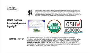 What does a
trustmark mean
legally?
THE CERTIFICATION MARK, AS USED BY PERSONS AUTHORIZED BY CERTIFIER,
CERTIFIES THAT, IN THE OPINION OF APPLICANT'S RATING OR APPEALS BOARDS, MOST
AMERICAN PARENTS WILL CONSIDER THE MOTION PICTURE INAPPROPRIATE FOR
VIEWING BY ANYONE UNDER THE AGE OF 18, BY REASON OF ITS DEPICTION OR
TREATMENT OF VIOLENCE OR SEX OR ABERRATIONAL BEHAVIOR OR DRUG ABUSE, OR
A COMBINATION OF THESE OR OTHER ELEMENTS.
The certiﬁcation mark, as used by persons authorized by the certiﬁer, certiﬁes that the goods and
services provided are in compliance with Kosher dietary food preparation and handling standards.
The Code of Jewish Law, as codiﬁed by Rabbi Yosef Karo with the glosses of Moses Isserles
(The Rema) and other authorities, is the standard by which the certiﬁer certiﬁes that the goods and
services are in compliance with Kosher dietary food preparation and handling standards.
 