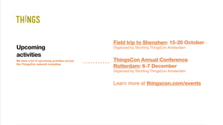 We have a lot of upcoming activities across
the ThingsCon network including:
Upcoming
activities
Field trip to Shenzhen: 15-20 October 
Organized by Stichting ThingsCon Amsterdam
ThingsCon Annual Conference
Rotterdam: 6-7 December 
Organized by Stichting ThingsCon Amsterdam
Learn more at thingscon.com/events
 