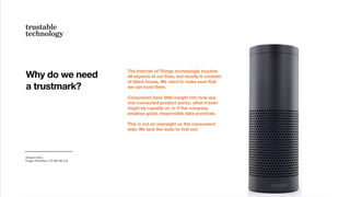 The Internet of Things increasingly touches
all aspects of our lives, but mostly it consists
of black boxes. We need to make sure that
we can trust them.
Consumers have little insight into how any
one connected product works, what it even
might be capable of, or if the company
employs good, responsible data practices.
This is not an oversight on the consumers'
side: We lack the tools to ﬁnd out.
Why do we need
a trustmark?
Amazon Echo.
Image: Frmorrison, CC (BY-SA 3.0)
 