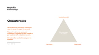 The trustmark is aspirational and aims to
raise the bar at the top of the pyramid.
This work is driven by values, not
pragmatism. This needs to exist in order to
get to a better IoT, and a better society.
We believe that good ethics are good for
business.
Characteristics
Peter Bihr (CC-BY-SA) Hard to earn
Valuable/Meaningful
Easy to apply
The trustmark
should be
 