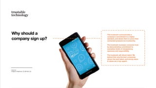 Why should a
company sign up?
Fairphone
Image by Fairphone, CC (BY-SA 2.0)
This trustmark communicates a
company’s commitment to a higher
standard, and allows them to prove their
connected products are trustworthy.
The trustmark increases consumer trust
by demonstrating commitment to
exemplary levels of transparency,
openness and responsibility.
The trustmark will attract talent: We
believe that only the best companies
attract the best talent, and strong vision
& values are a key aspect.
 