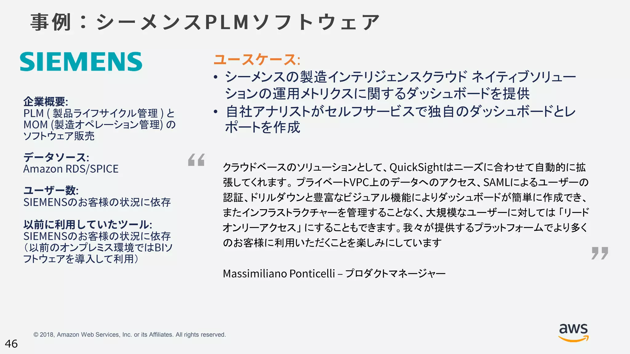 © 2018, Amazon Web Services, Inc. or its Affiliates. All rights reserved.
46
製品ライフサイクル管理 と
製造オペレーション管理 の
ソフトウェア販売
のお客様の状況に依存
のお客様の状況に依存
（以前のオンプレミス環境では ソ
フトウェアを導入して利用）
• シーメンスの製造インテリジェンスクラウド ネイティブソリュー
ションの運用メトリクスに関するダッシュボードを提供
• 自社アナリストがセルフサービスで独自のダッシュボードとレ
ポートを作成
クラウドベースのソリューションとして、 はニーズに合わせて自動的に拡
張してくれます。 プライベート 上のデータへのアクセス、 によるユーザーの
認証、ドリルダウンと豊富なビジュアル機能によりダッシュボードが簡単に作成でき、
またインフラストラクチャーを管理することなく、大規模なユーザーに対しては 「リード
オンリーアクセス」 にすることもできます。我々が提供するプラットフォームでより多く
のお客様に利用いただくことを楽しみにしています
プロダクトマネージャー
“
”
 