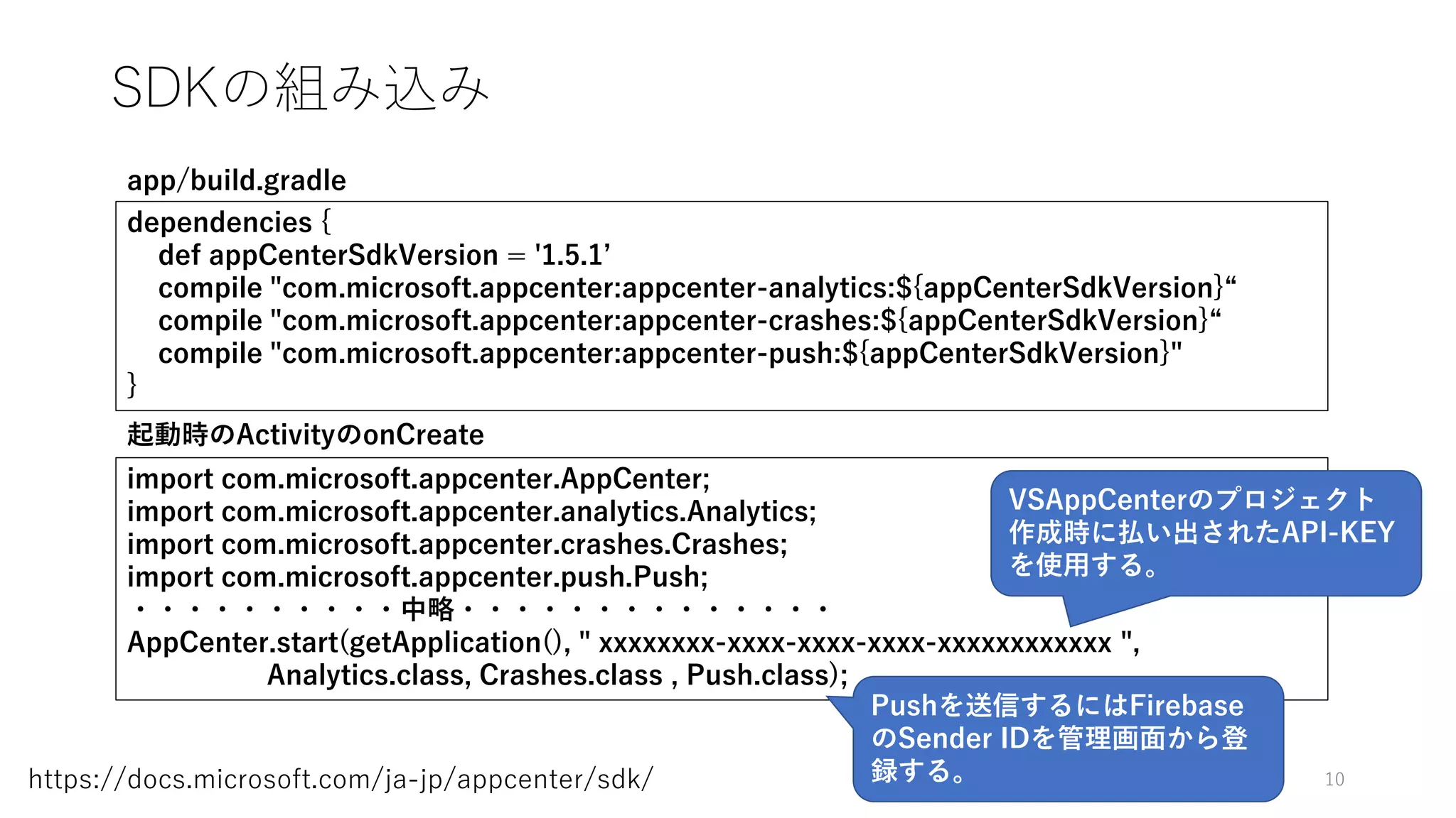 SDKの組み込み
10https://docs.microsoft.com/ja-jp/appcenter/sdk/
dependencies {
def appCenterSdkVersion = '1.5.1’
compile "com.microsoft.appcenter:appcenter-analytics:${appCenterSdkVersion}“
compile "com.microsoft.appcenter:appcenter-crashes:${appCenterSdkVersion}“
compile "com.microsoft.appcenter:appcenter-push:${appCenterSdkVersion}"
}
app/build.gradle
import com.microsoft.appcenter.AppCenter;
import com.microsoft.appcenter.analytics.Analytics;
import com.microsoft.appcenter.crashes.Crashes;
import com.microsoft.appcenter.push.Push;
・・・・・・・・・・中略・・・・・・・・・・・・・・
AppCenter.start(getApplication(), " xxxxxxxx-xxxx-xxxx-xxxx-xxxxxxxxxxxx ",
Analytics.class, Crashes.class , Push.class);
起動時のActivityのonCreate
VSAppCenterのプロジェクト
作成時に払い出されたAPI-KEY
を使用する。
Pushを送信するにはFirebase
のSender IDを管理画面から登
録する。
 