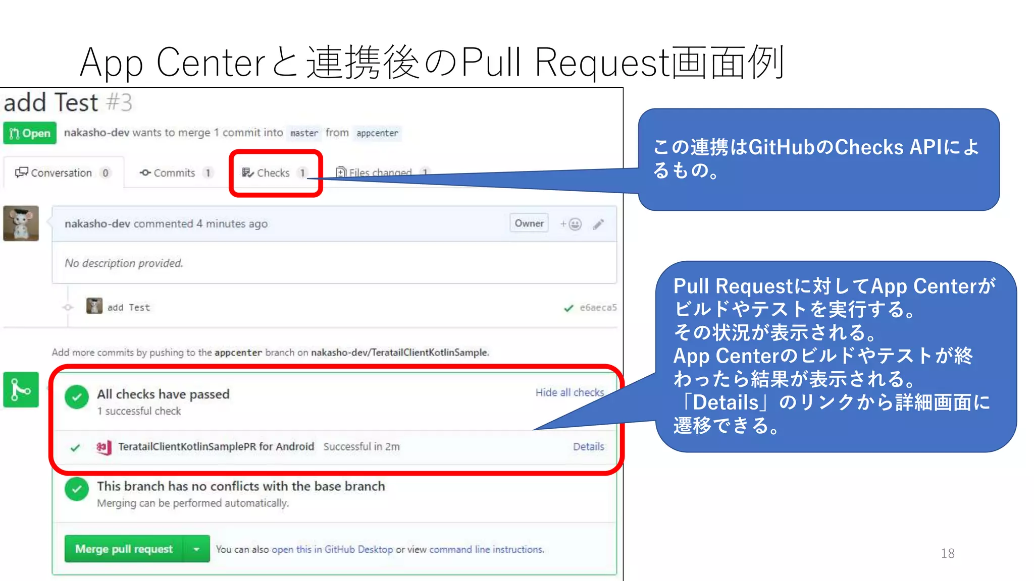 App Centerと連携後のPull Request画面例
18
Pull Requestに対してApp Centerが
ビルドやテストを実行する。
その状況が表示される。
App Centerのビルドやテストが終
わったら結果が表示される。
「Details」のリンクから詳細画面に
遷移できる。
この連携はGitHubのChecks APIによ
るもの。
 