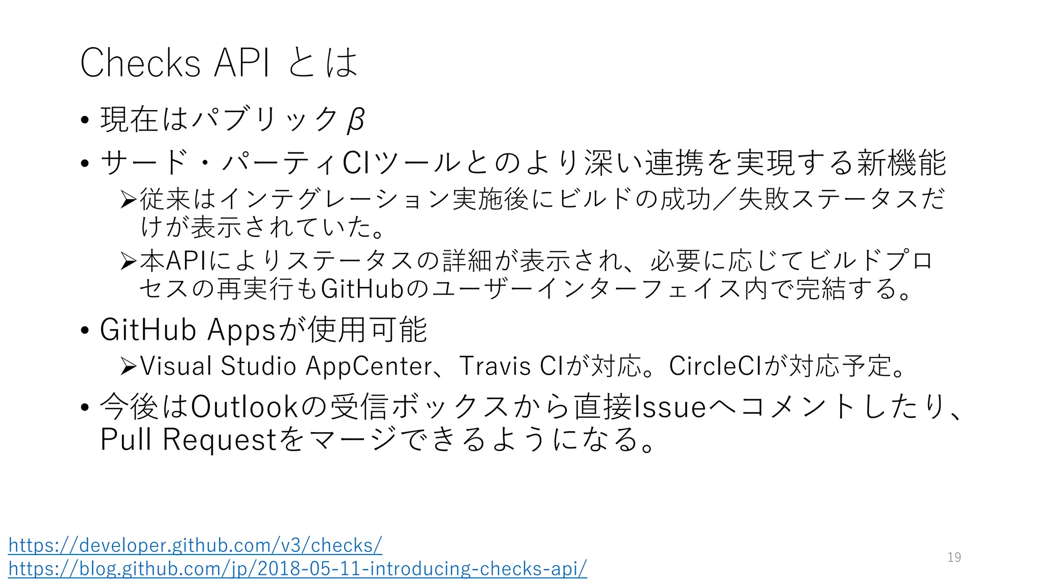 Checks API とは
• 現在はパブリックβ
• サード・パーティCIツールとのより深い連携を実現する新機能
従来はインテグレーション実施後にビルドの成功／失敗ステータスだ
けが表示されていた。
本APIによりステータスの詳細が表示され、必要に応じてビルドプロ
セスの再実行もGitHubのユーザーインターフェイス内で完結する。
• GitHub Appsが使用可能
Visual Studio AppCenter、Travis CIが対応。CircleCIが対応予定。
• 今後はOutlookの受信ボックスから直接Issueへコメントしたり、
Pull Requestをマージできるようになる。
19
https://developer.github.com/v3/checks/
https://blog.github.com/jp/2018-05-11-introducing-checks-api/
 