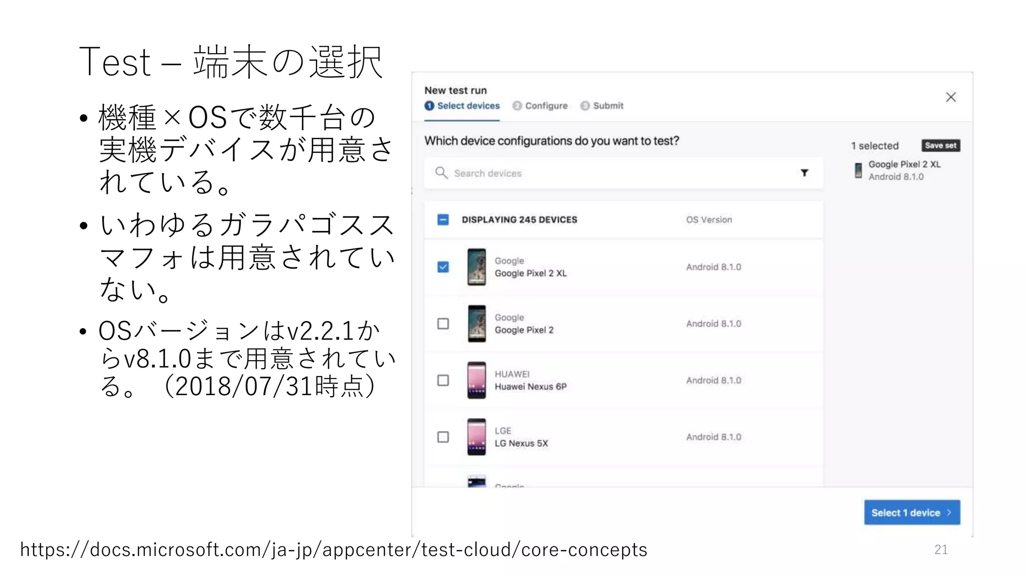 Test – 端末の選択
• 機種×OSで数千台の
実機デバイスが用意さ
れている。
• いわゆるガラパゴスス
マフォは用意されてい
ない。
• OSバージョンはv2.2.1か
らv8.1.0まで用意されてい
る。（2018/07/31時点）
21https://docs.microsoft.com/ja-jp/appcenter/test-cloud/core-concepts
 