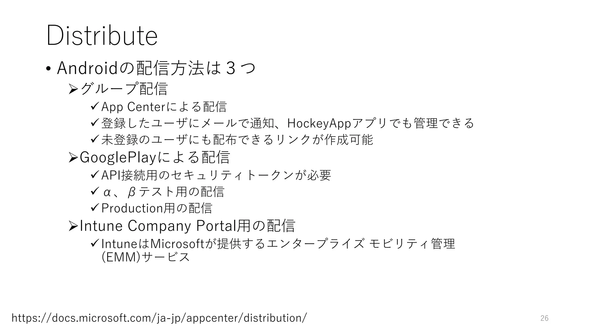 Distribute
• Androidの配信方法は３つ
グループ配信
App Centerによる配信
登録したユーザにメールで通知、HockeyAppアプリでも管理できる
未登録のユーザにも配布できるリンクが作成可能
GooglePlayによる配信
API接続用のセキュリティトークンが必要
α、βテスト用の配信
Production用の配信
Intune Company Portal用の配信
IntuneはMicrosoftが提供するエンタープライズ モビリティ管理
(EMM)サービス
26https://docs.microsoft.com/ja-jp/appcenter/distribution/
 