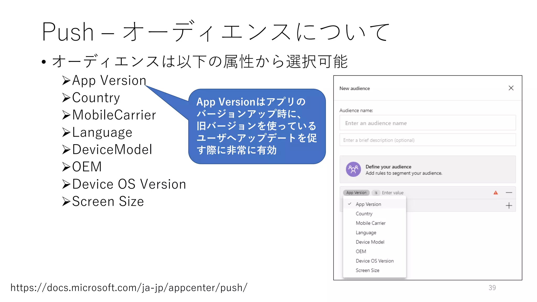 Push – オーディエンスについて
• オーディエンスは以下の属性から選択可能
App Version
Country
MobileCarrier
Language
DeviceModel
OEM
Device OS Version
Screen Size
39https://docs.microsoft.com/ja-jp/appcenter/push/
App Versionはアプリの
バージョンアップ時に、
旧バージョンを使っている
ユーザへアップデートを促
す際に非常に有効
 