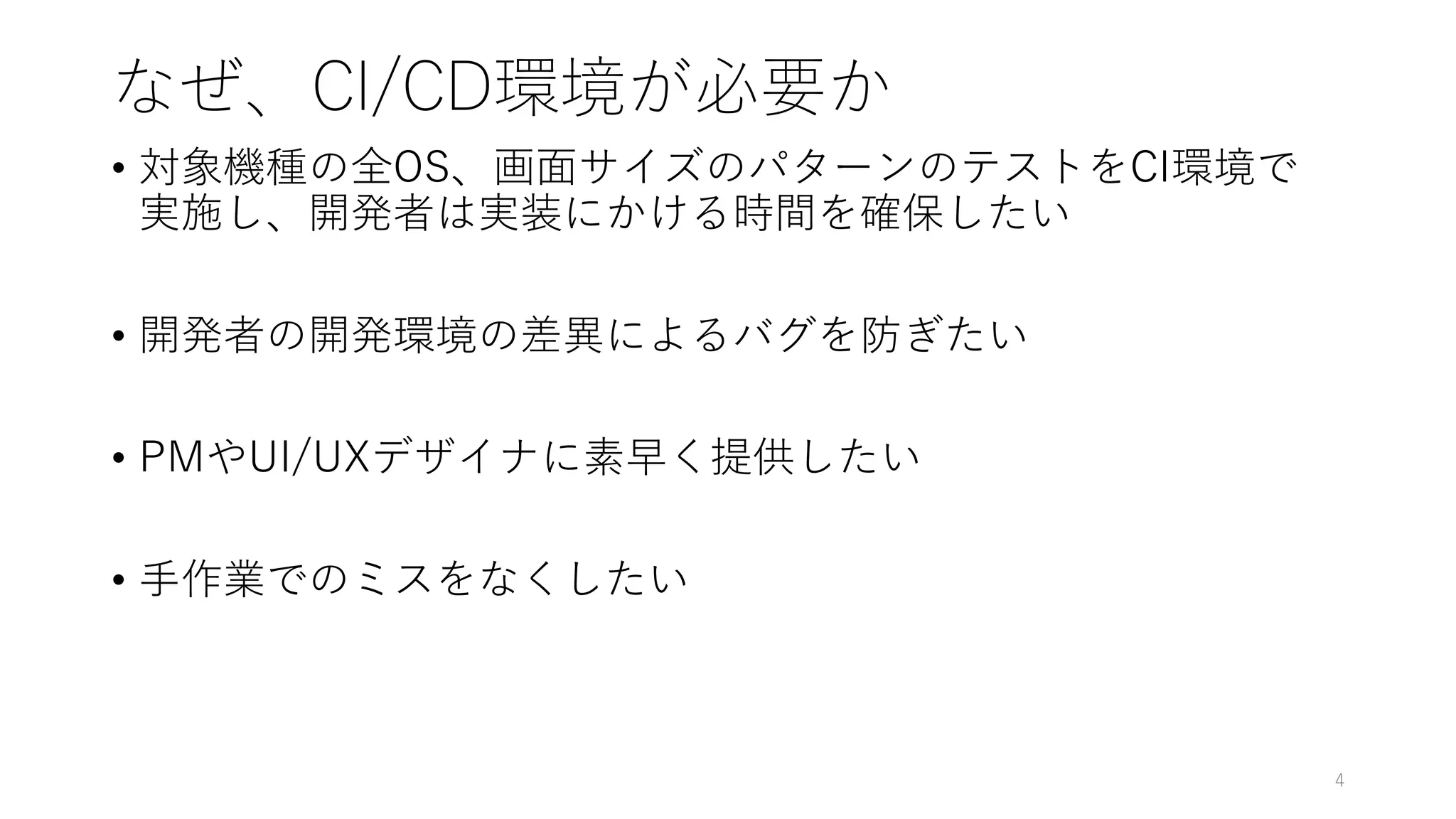 なぜ、CI/CD環境が必要か
• 対象機種の全OS、画面サイズのパターンのテストをCI環境で
実施し、開発者は実装にかける時間を確保したい
• 開発者の開発環境の差異によるバグを防ぎたい
• PMやUI/UXデザイナに素早く提供したい
• 手作業でのミスをなくしたい
4
 