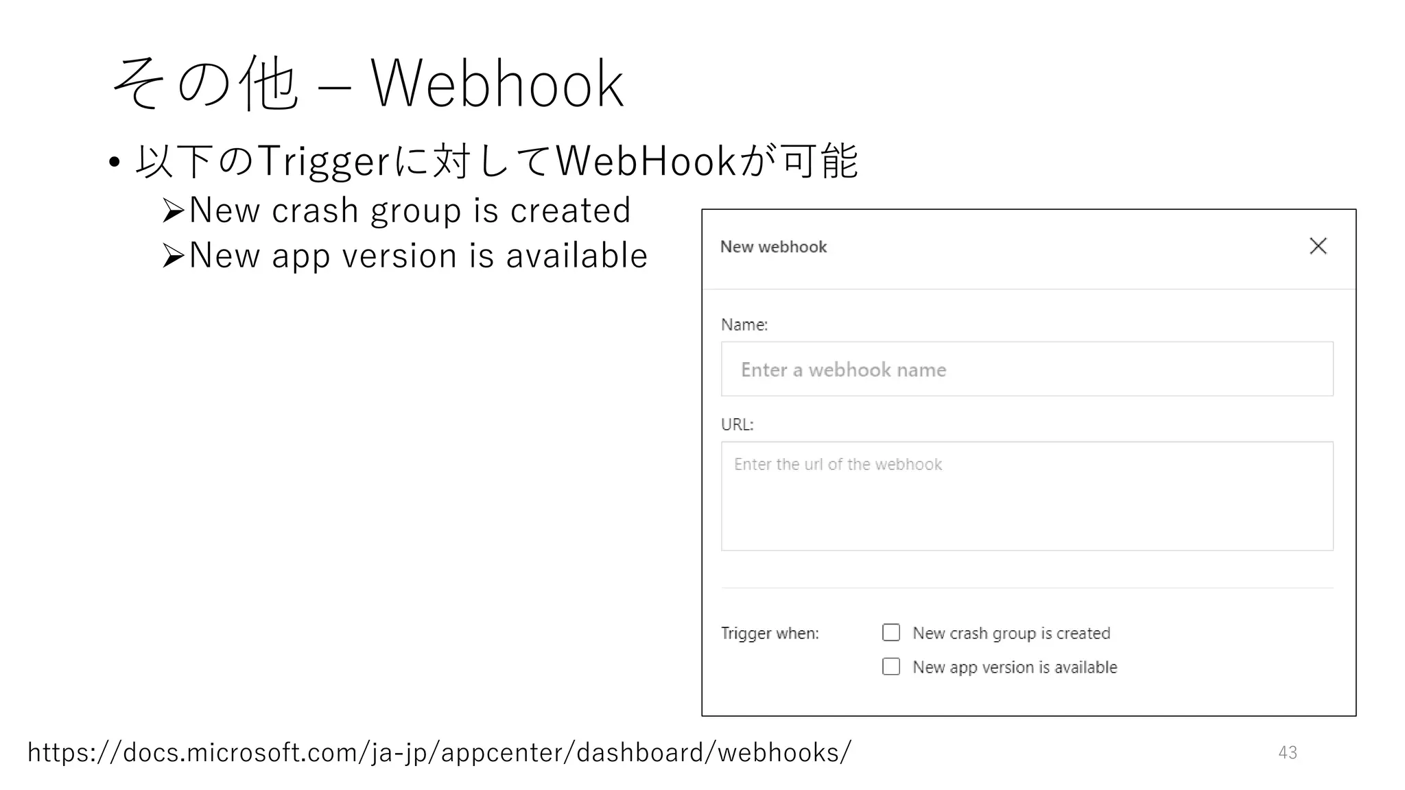 その他 – Webhook
• 以下のTriggerに対してWebHookが可能
New crash group is created
New app version is available
43https://docs.microsoft.com/ja-jp/appcenter/dashboard/webhooks/
 