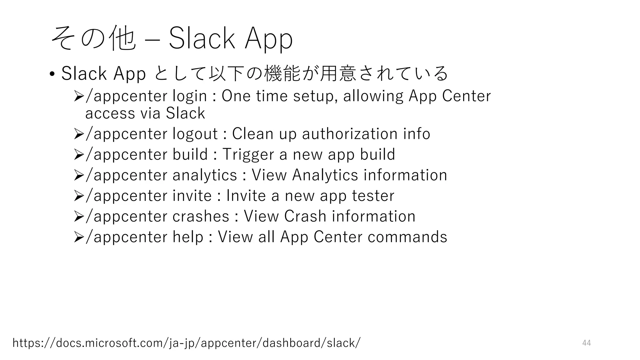 その他 – Slack App
• Slack App として以下の機能が用意されている
/appcenter login : One time setup, allowing App Center
access via Slack
/appcenter logout : Clean up authorization info
/appcenter build : Trigger a new app build
/appcenter analytics : View Analytics information
/appcenter invite : Invite a new app tester
/appcenter crashes : View Crash information
/appcenter help : View all App Center commands
44https://docs.microsoft.com/ja-jp/appcenter/dashboard/slack/
 