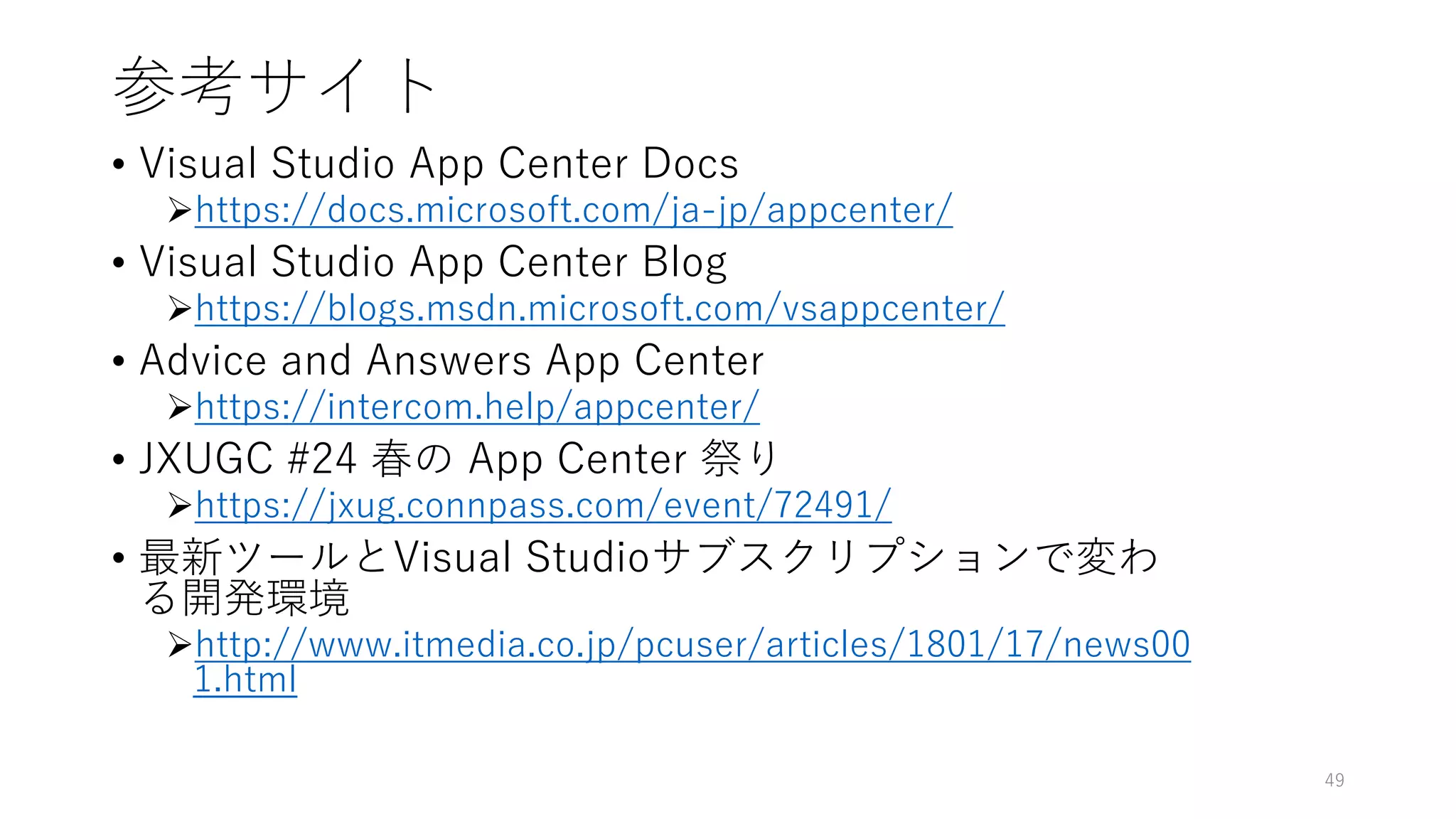 参考サイト
• Visual Studio App Center Docs
https://docs.microsoft.com/ja-jp/appcenter/
• Visual Studio App Center Blog
https://blogs.msdn.microsoft.com/vsappcenter/
• Advice and Answers App Center
https://intercom.help/appcenter/
• JXUGC #24 春の App Center 祭り
https://jxug.connpass.com/event/72491/
• 最新ツールとVisual Studioサブスクリプションで変わ
る開発環境
http://www.itmedia.co.jp/pcuser/articles/1801/17/news00
1.html
49
 