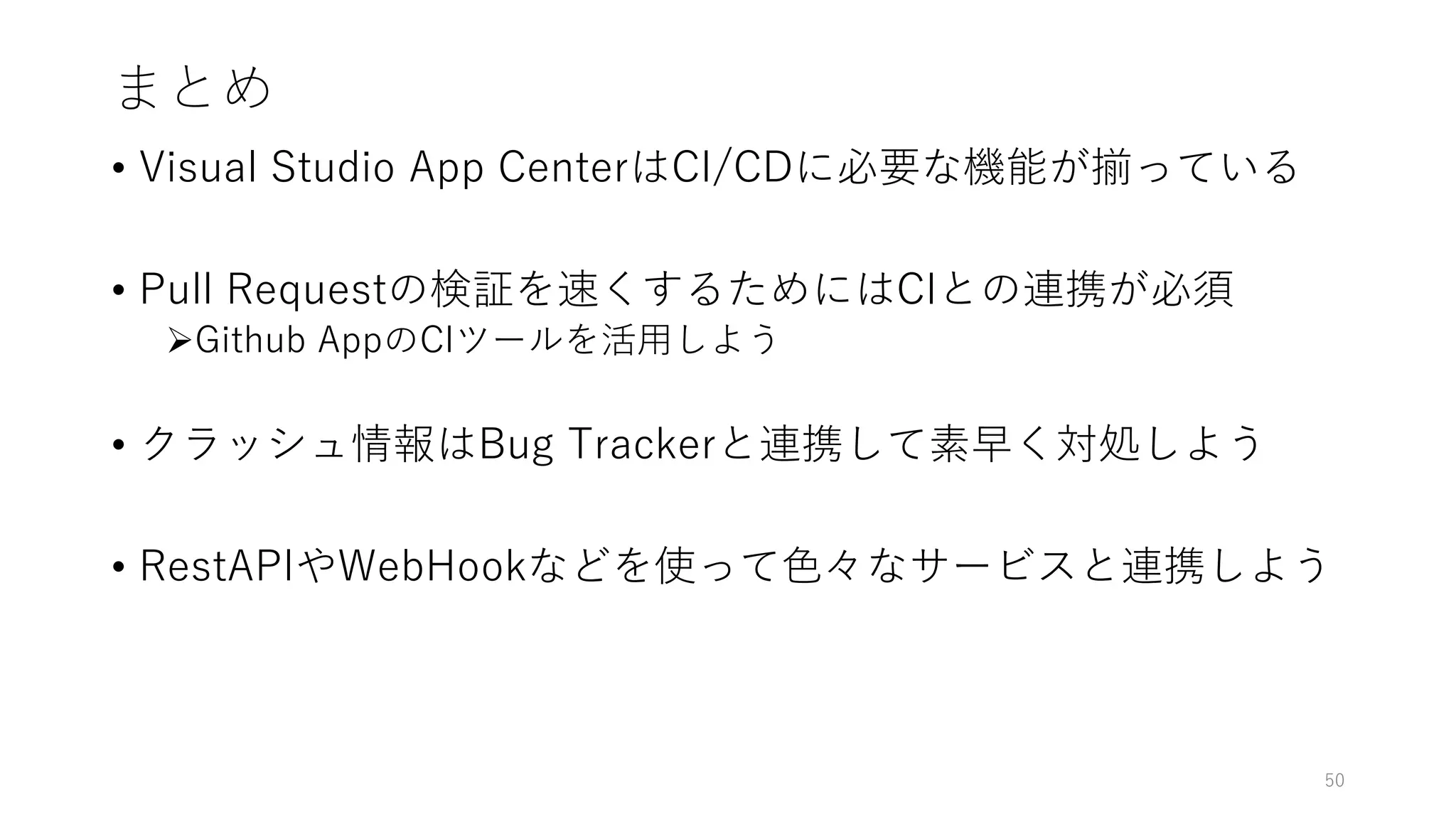 まとめ
• Visual Studio App CenterはCI/CDに必要な機能が揃っている
• Pull Requestの検証を速くするためにはCIとの連携が必須
Github AppのCIツールを活用しよう
• クラッシュ情報はBug Trackerと連携して素早く対処しよう
• RestAPIやWebHookなどを使って色々なサービスと連携しよう
50
 