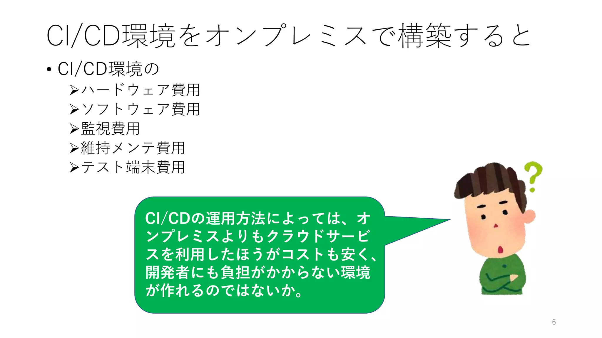 CI/CD環境をオンプレミスで構築すると
• CI/CD環境の
ハードウェア費用
ソフトウェア費用
監視費用
維持メンテ費用
テスト端末費用
6
CI/CDの運用方法によっては、オ
ンプレミスよりもクラウドサービ
スを利用したほうがコストも安く、
開発者にも負担がかからない環境
が作れるのではないか。
 