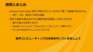 感想とまとめ
 Amazon Echo Spot 国内で発売されているなかで唯一の画面のあるEcho
 時計、天気、歌詞など有用な機能
 音声と画面を組み合わせた最新技術を実感した気になれます
 裏の仕組みを妄想できます
 Skills作ったことなくてもLexさわってるとイメージ湧きやすい
 やっぱりSkills作らんといかんだろうな
音声コンピューティングの未来を作っていきましょう
 