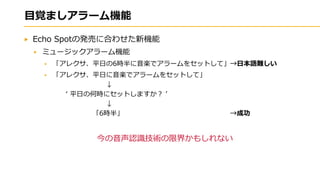 目覚ましアラーム機能
Echo Spotの発売に合わせた新機能
ミュージックアラーム機能
「アレクサ、平日の6時半に音楽でアラームをセットして」→日本語難しい
「アレクサ、平日に音楽でアラームをセットして」
↓
‘ 平日の何時にセットしますか？ ’
↓
「6時半」 →成功
今の音声認識技術の限界かもしれない
 