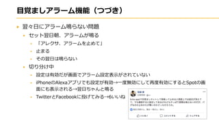 目覚ましアラーム機能（つづき）
翌々日にアラーム鳴らない問題
セット翌日朝、アラームが鳴る
「アレクサ、アラームを止めて」
止まる
その翌日は鳴らない
切り分け中
設定は有効だが画面でアラーム設定表示がされていない
iPhoneのAlexaアプリでも設定が有効→一度無効にして再度有効にするとSpotの画
面にも表示される→翌日ちゃんと鳴る
TwitterとFacebookに投げてみる→6いいね
 