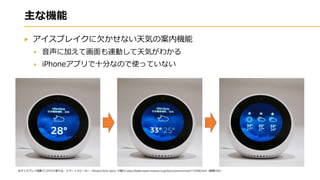 主な機能
アイスブレイクに欠かせない天気の案内機能
音声に加えて画面も連動して天気がわかる
iPhoneアプリで十分なので使っていない
※ディスプレイ搭載でこれだけ変わる、スマートスピーカー「Amazon Echo Spot」の魅力 https://kaden.watch.impress.co.jp/docs/column/smart/1135938.html（画像のみ）
 