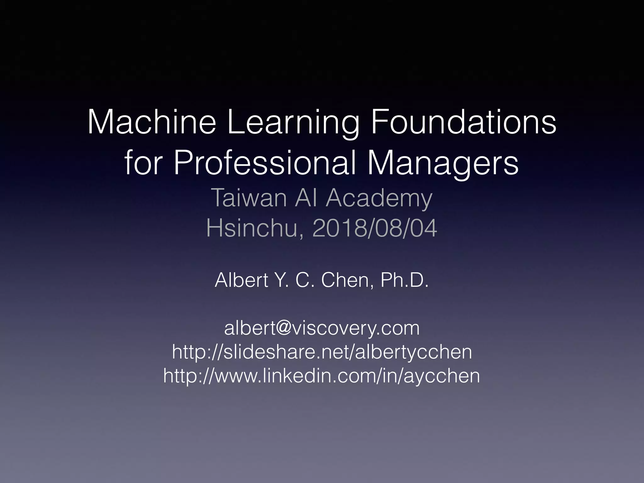 Machine Learning Foundations
for Professional Managers
Taiwan AI Academy
Hsinchu, 2018/08/04
Albert Y. C. Chen, Ph.D.
albert@viscovery.com
http://slideshare.net/albertycchen
http://www.linkedin.com/in/aycchen
 