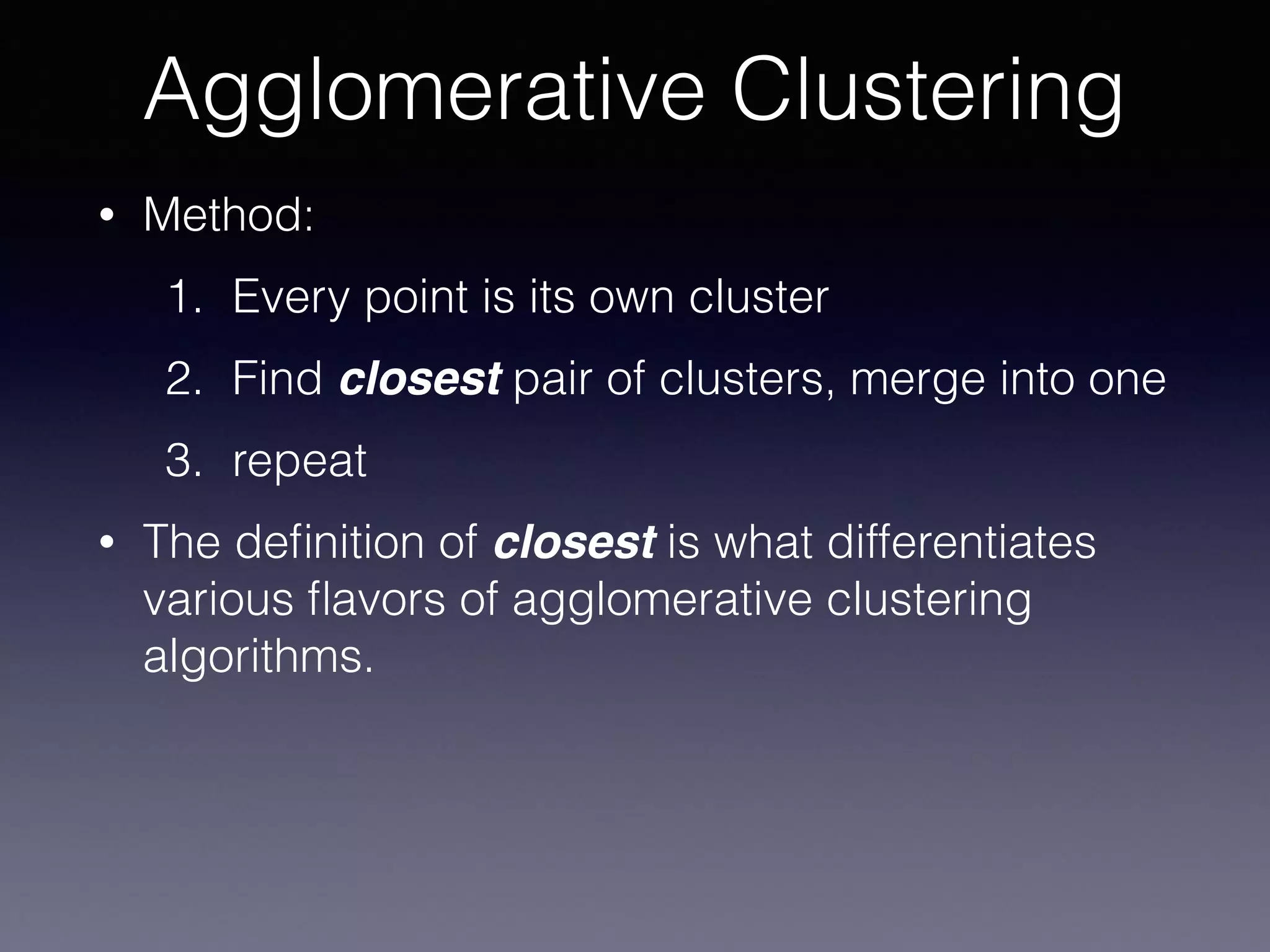• Method:
1. Every point is its own cluster
2. Find closest pair of clusters, merge into one
3. repeat
• The deﬁnition of closest is what differentiates
various ﬂavors of agglomerative clustering
algorithms.
Agglomerative Clustering
 
