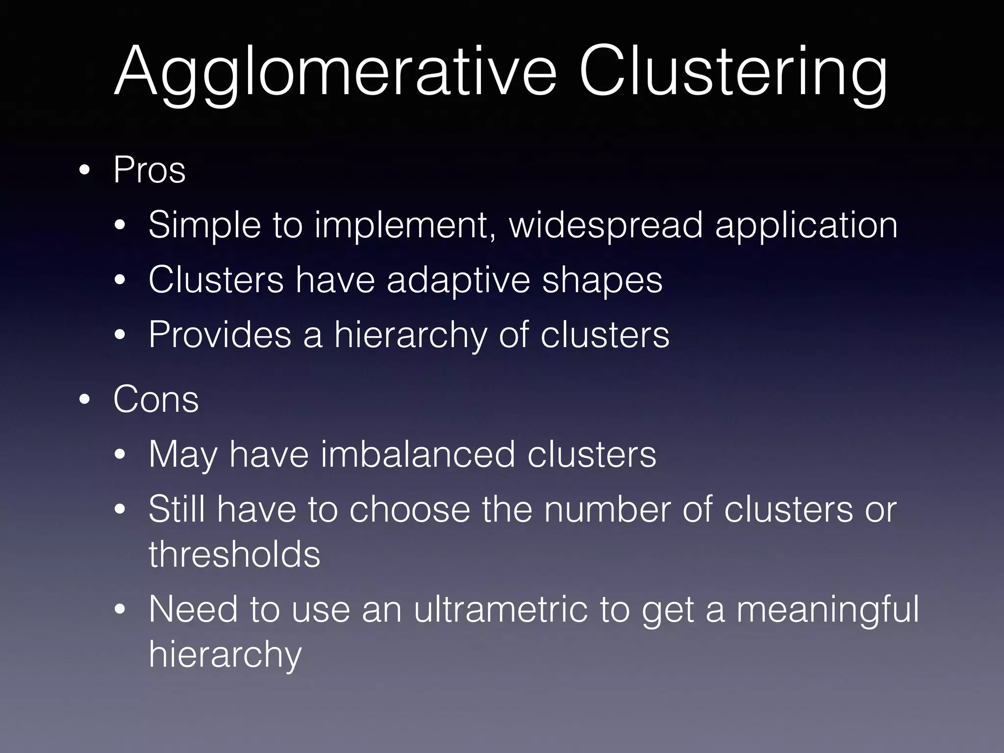 • Pros
• Simple to implement, widespread application
• Clusters have adaptive shapes
• Provides a hierarchy of clusters
• Cons
• May have imbalanced clusters
• Still have to choose the number of clusters or
thresholds
• Need to use an ultrametric to get a meaningful
hierarchy
Agglomerative Clustering
 