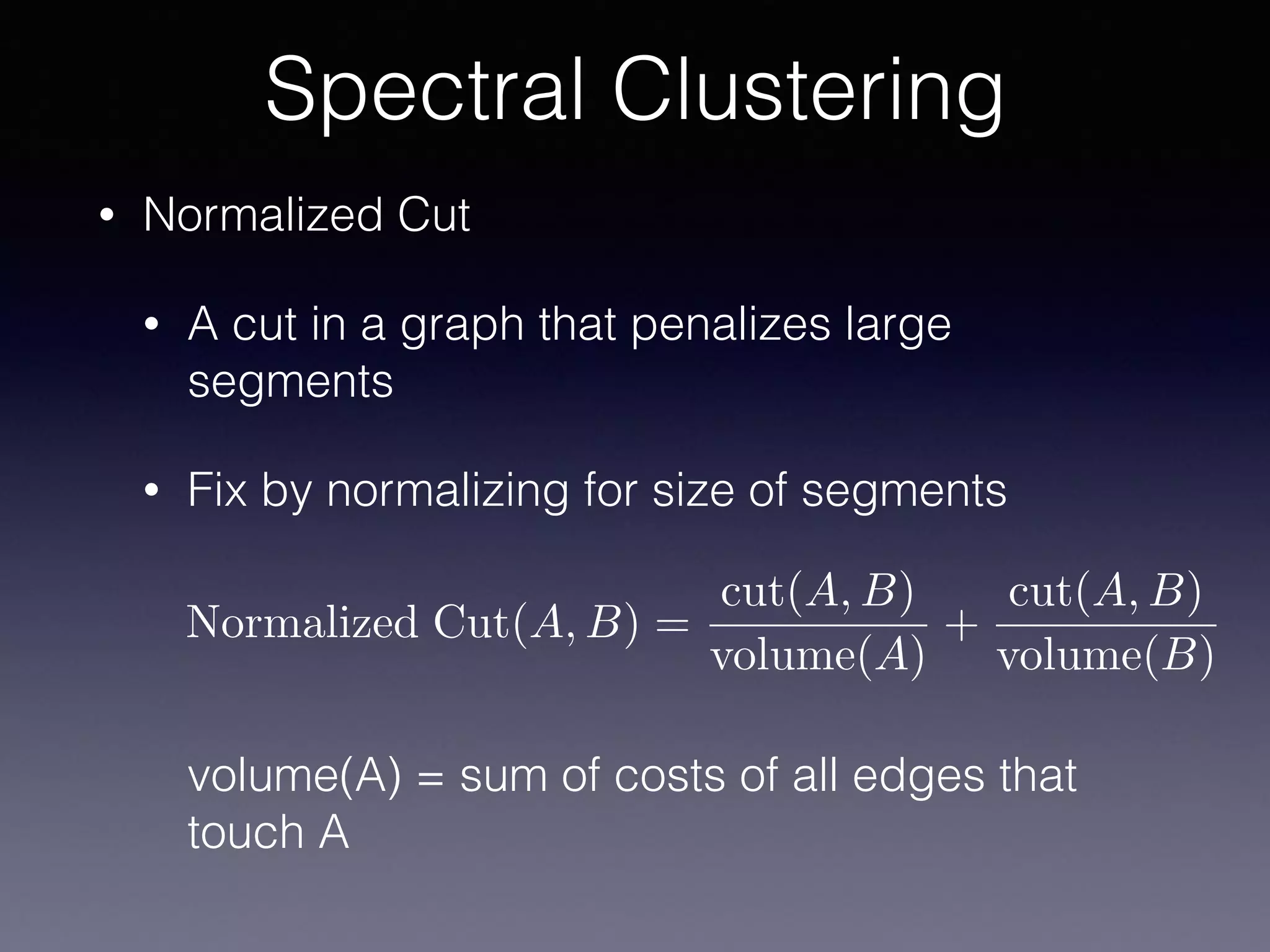 • Normalized Cut
• A cut in a graph that penalizes large
segments
• Fix by normalizing for size of segments 
 
 
 
 
volume(A) = sum of costs of all edges that
touch A
Spectral Clustering
Normalized Cut(A, B) =
cut(A, B)
volume(A)
+
cut(A, B)
volume(B)
 