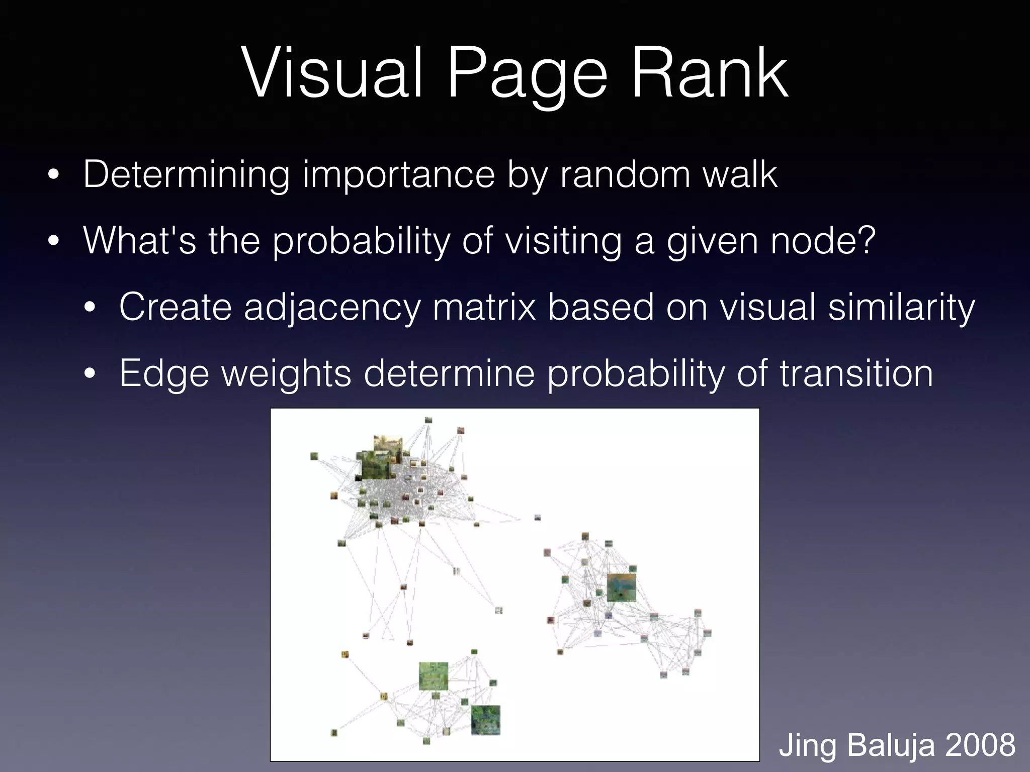 • Determining importance by random walk
• What's the probability of visiting a given node?
• Create adjacency matrix based on visual similarity
• Edge weights determine probability of transition
Visual Page Rank
Jing Baluja 2008
 