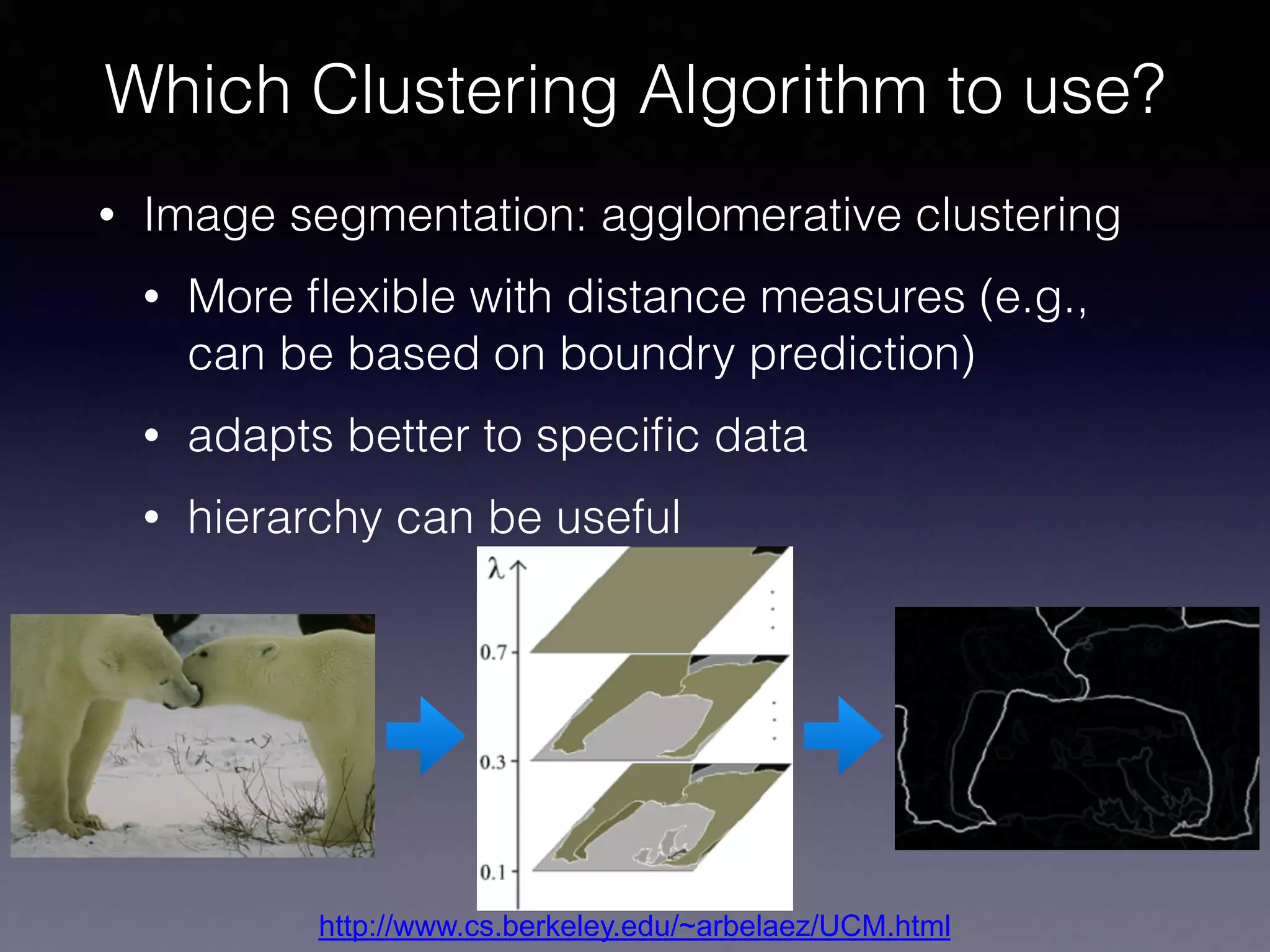 • Image segmentation: agglomerative clustering
• More ﬂexible with distance measures (e.g.,
can be based on boundry prediction)
• adapts better to speciﬁc data
• hierarchy can be useful
Which Clustering Algorithm to use?
http://www.cs.berkeley.edu/~arbelaez/UCM.html
 