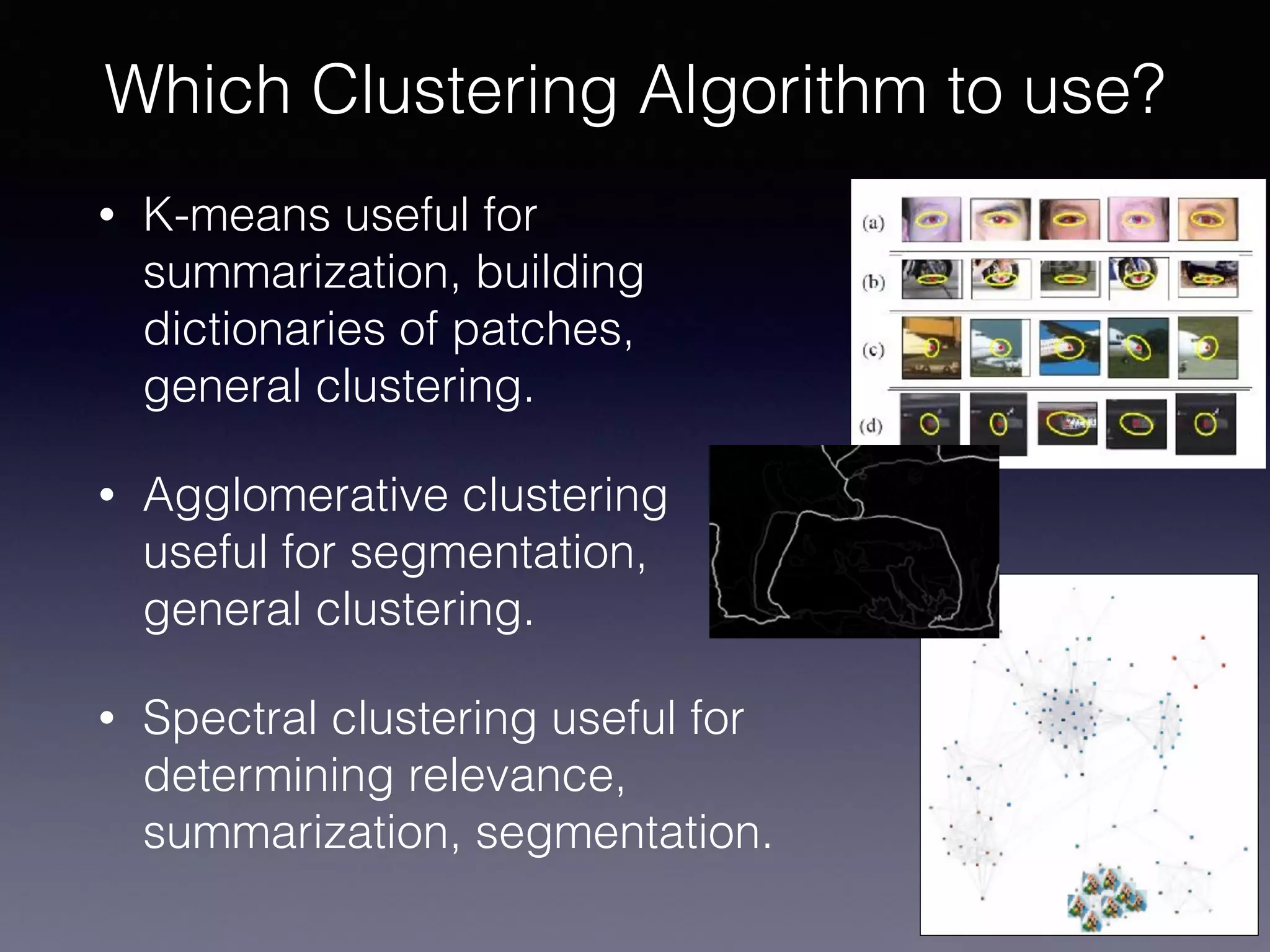 • K-means useful for
summarization, building
dictionaries of patches,
general clustering.
• Agglomerative clustering
useful for segmentation,
general clustering.
• Spectral clustering useful for
determining relevance,
summarization, segmentation.
Which Clustering Algorithm to use?
 