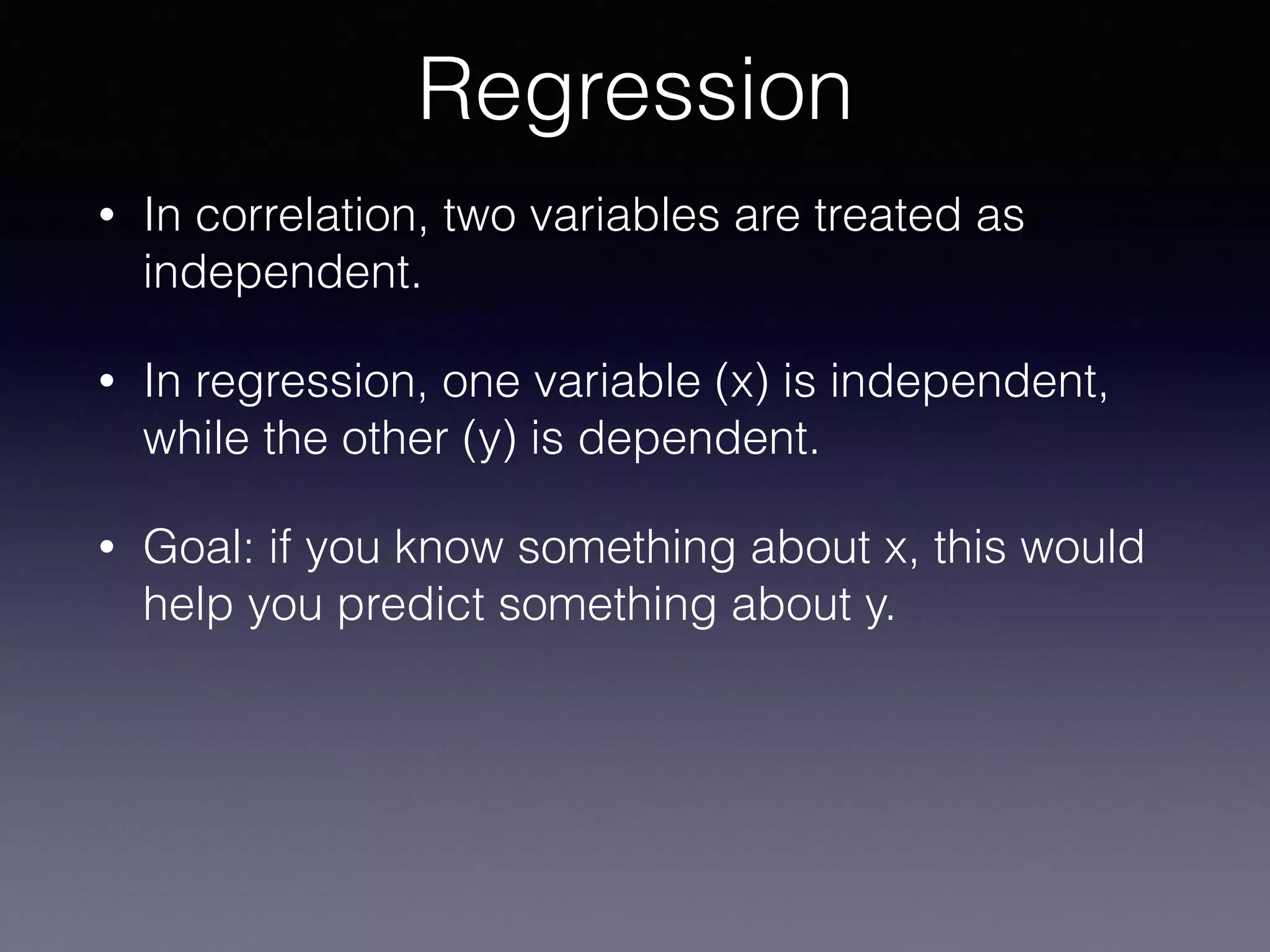 • In correlation, two variables are treated as
independent.
• In regression, one variable (x) is independent,
while the other (y) is dependent.
• Goal: if you know something about x, this would
help you predict something about y.
Regression
 