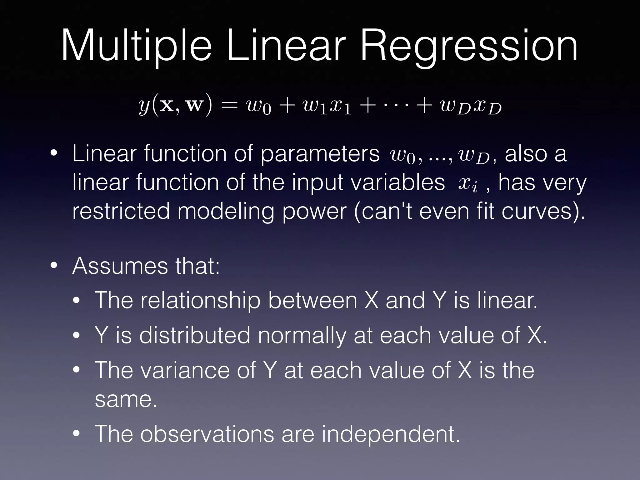 Multiple Linear Regression
y(x, w) = w0 + w1x1 + · · · + wDxD
w0, ..., wD
xi
• Linear function of parameters , also a
linear function of the input variables , has very
restricted modeling power (can't even ﬁt curves).
• Assumes that:
• The relationship between X and Y is linear.
• Y is distributed normally at each value of X.
• The variance of Y at each value of X is the
same.
• The observations are independent.
 