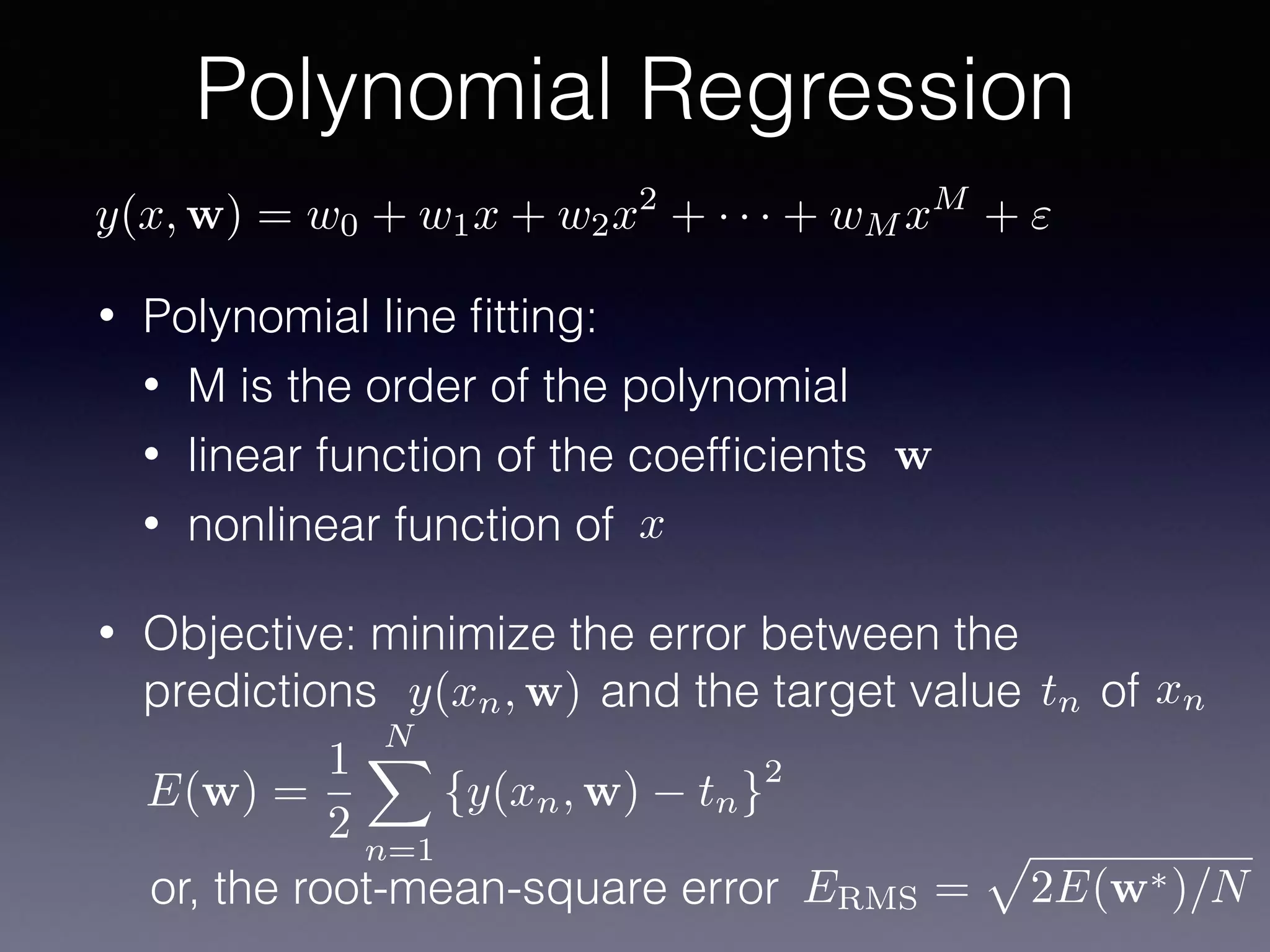 • Polynomial line ﬁtting:
• M is the order of the polynomial
• linear function of the coefﬁcients
• nonlinear function of
• Objective: minimize the error between the
predictions and the target value of
Polynomial Regression
x
w
y(xn, w) tn xn
ERMS =
p
2E(w⇤)/Nor, the root-mean-square error
E(w) =
1
2
NX
n=1
{y(xn, w) tn}
2
y(x, w) = w0 + w1x + w2x2
+ · · · + wM xM
+ "
 