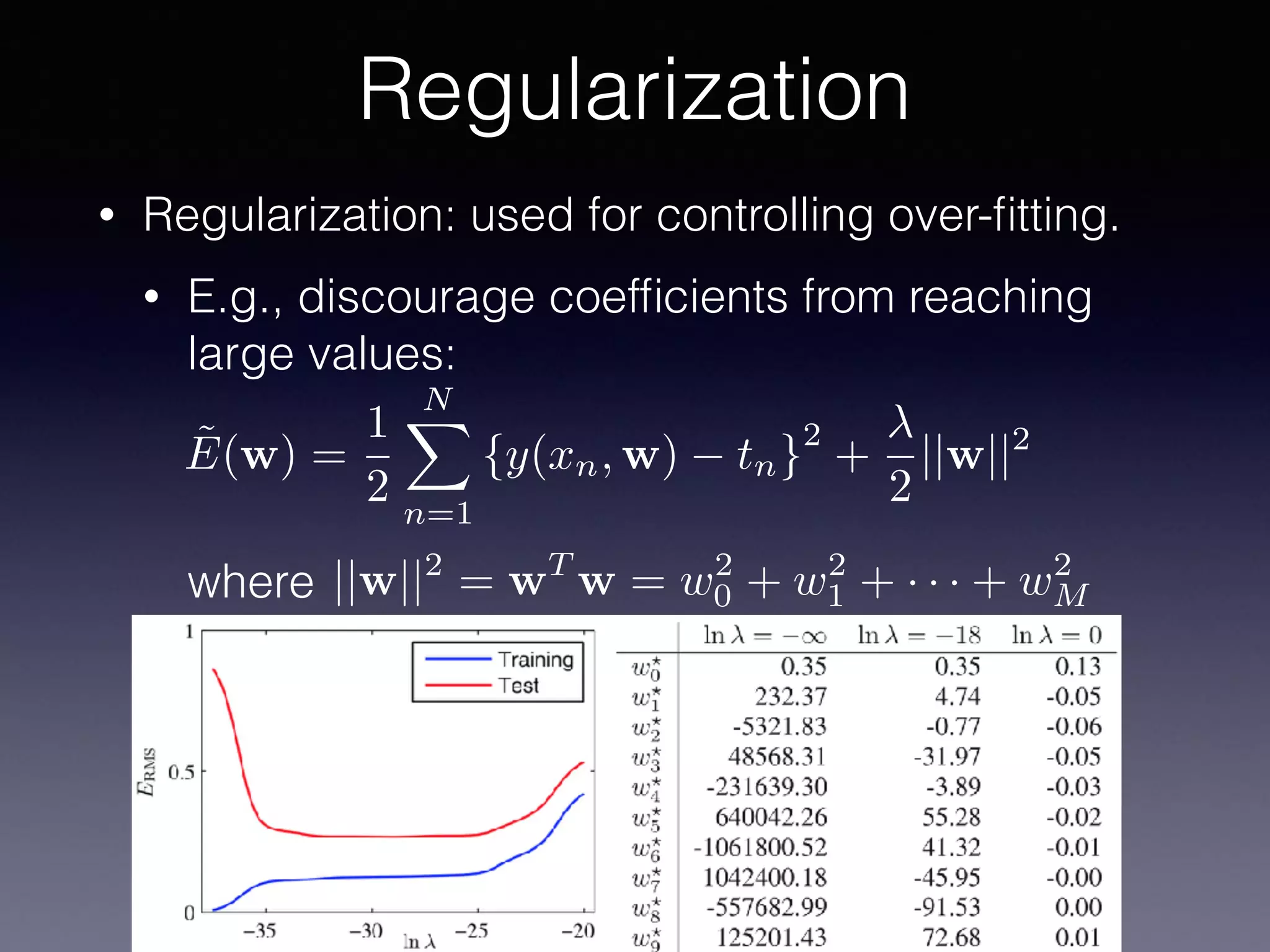 • Regularization: used for controlling over-ﬁtting.
• E.g., discourage coefﬁcients from reaching
large values: 
 
 
 
where
Regularization
˜E(w) =
1
2
NX
n=1
{y(xn, w) tn}
2
+
2
||w||2
||w||2
= wT
w = w2
0 + w2
1 + · · · + w2
M
 