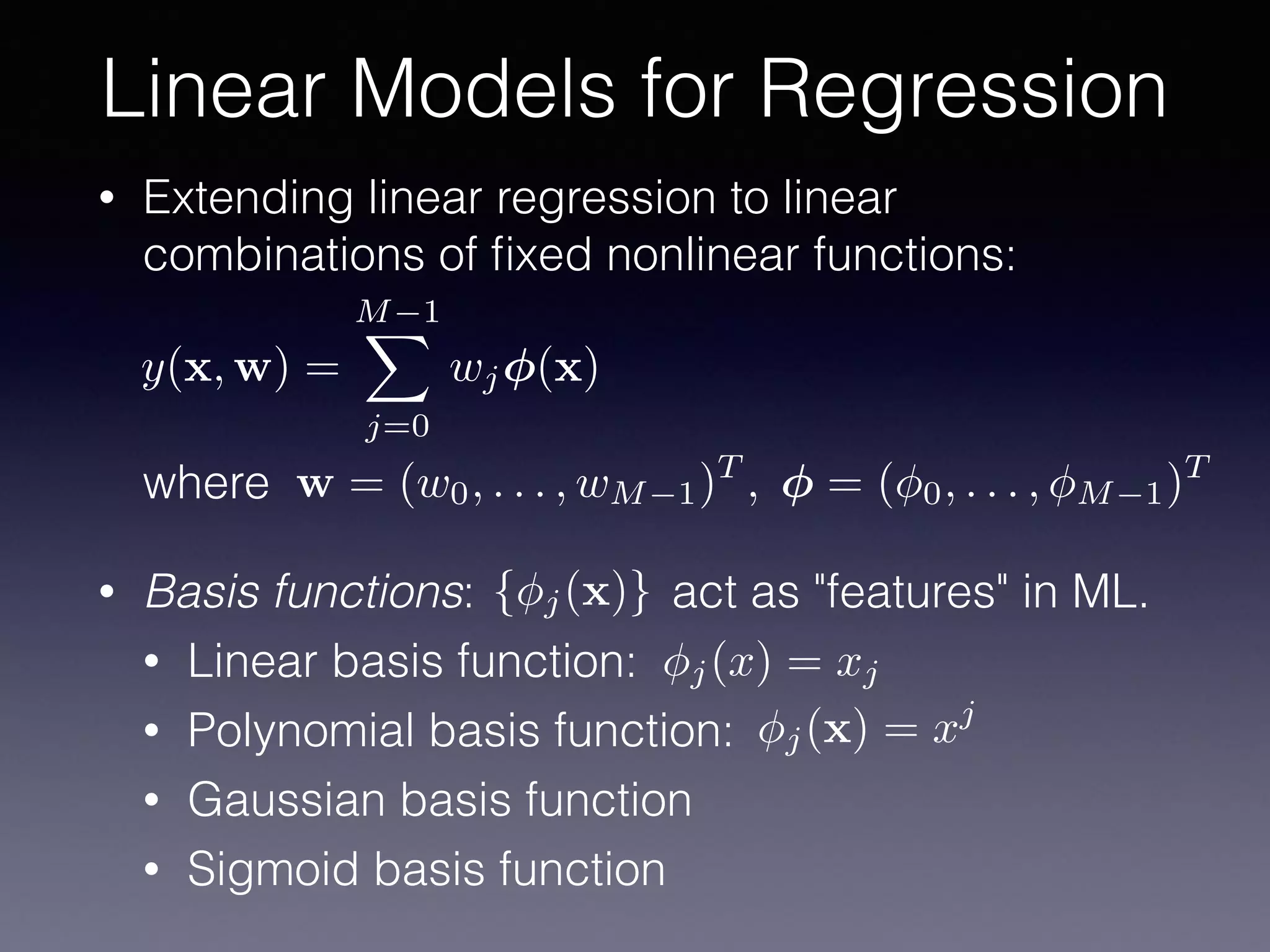 • Extending linear regression to linear
combinations of ﬁxed nonlinear functions: 
 
 
 
where
• Basis functions: act as "features" in ML.
• Linear basis function:
• Polynomial basis function:
• Gaussian basis function
• Sigmoid basis function
Linear Models for Regression
y(x, w) =
M 1X
j=0
wj (x)
w = (w0, . . . , wM 1)T
, = ( 0, . . . , M 1)T
{ j(x)}
j(x) = xj
j(x) = xj
 