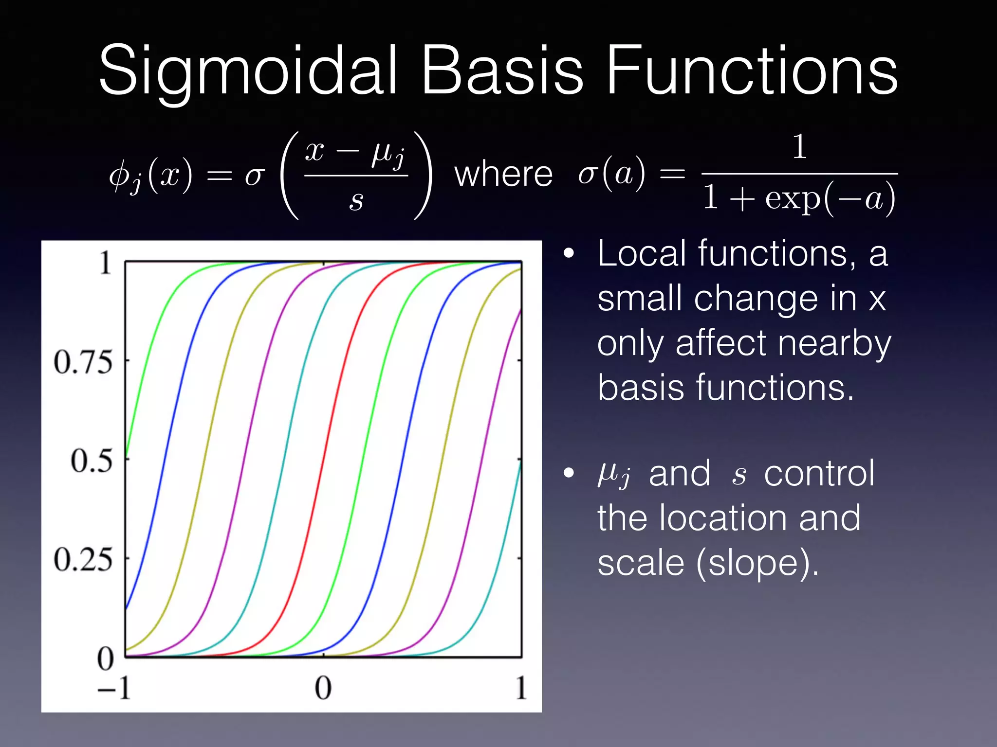 • Local functions, a
small change in x
only affect nearby
basis functions.
• and control
the location and
scale (slope).
Sigmoidal Basis Functions
µj s
j(x) =
✓
x µj
s
◆
(a) =
1
1 + exp( a)
where
 