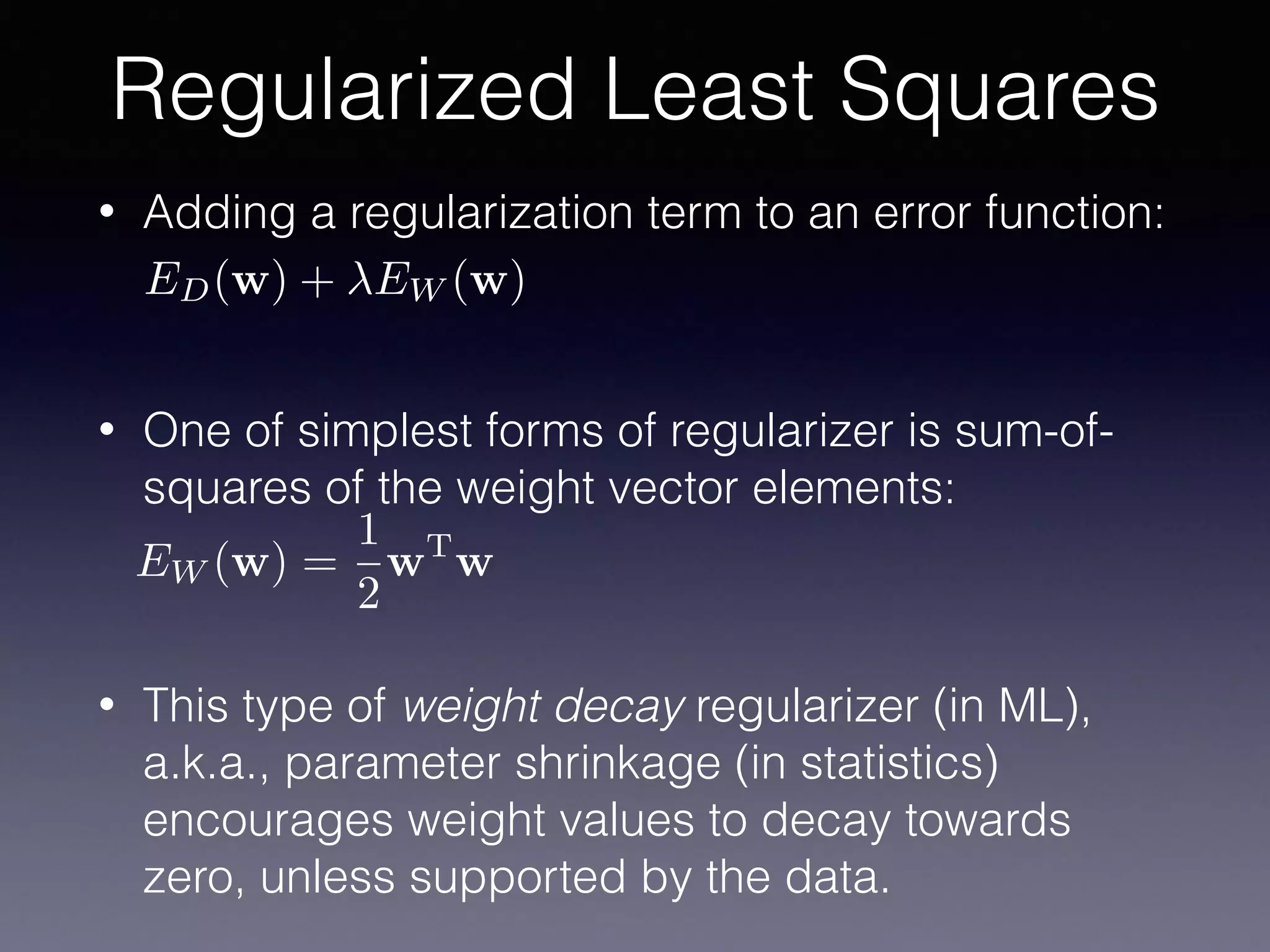 • Adding a regularization term to an error function:
• One of simplest forms of regularizer is sum-of-
squares of the weight vector elements:
• This type of weight decay regularizer (in ML),
a.k.a., parameter shrinkage (in statistics)
encourages weight values to decay towards
zero, unless supported by the data.
Regularized Least Squares
EW (w) =
1
2
wT
w
ED(w) + EW (w)
 