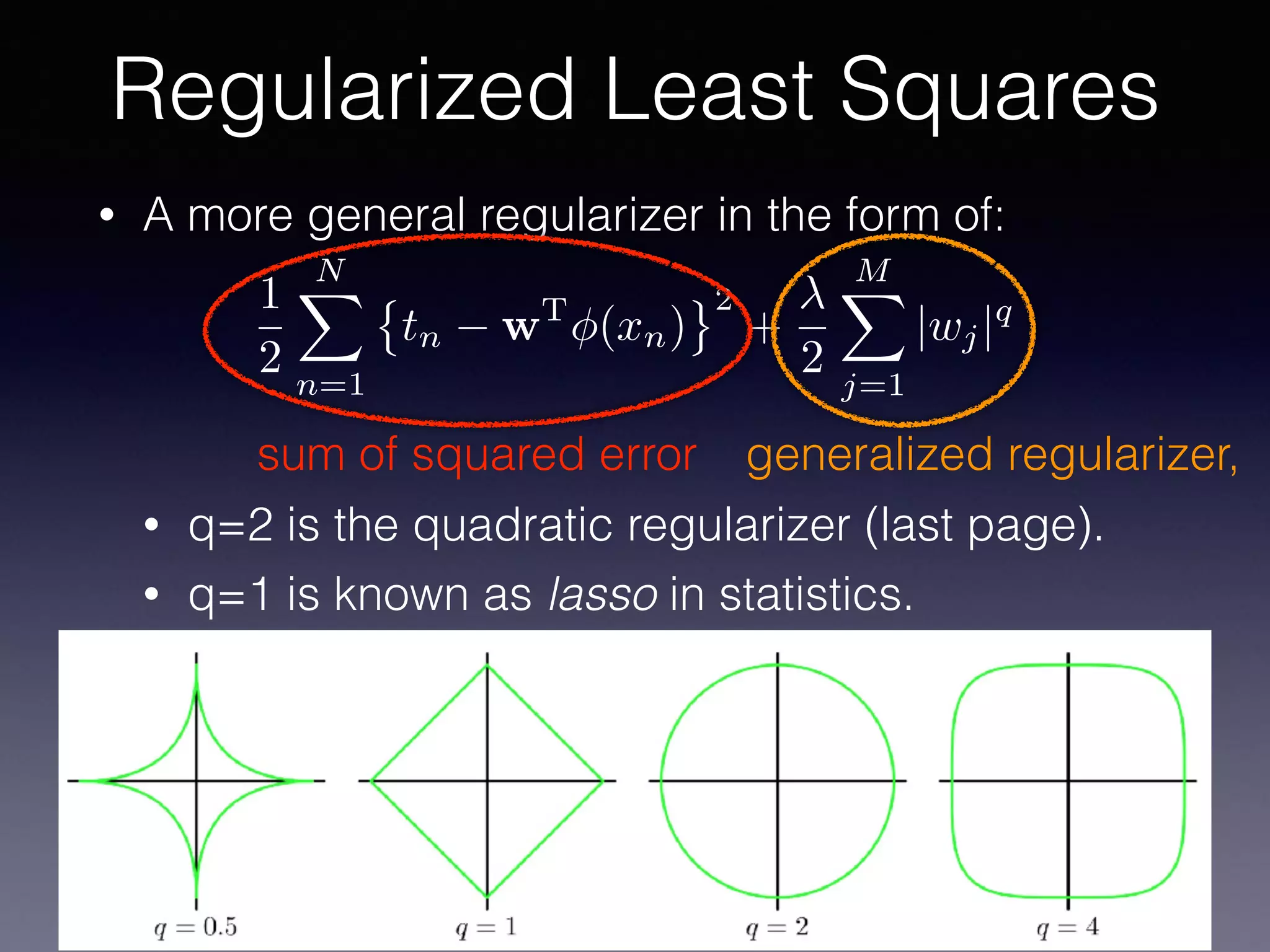 • A more general regularizer in the form of:
• q=2 is the quadratic regularizer (last page).
• q=1 is known as lasso in statistics.
Regularized Least Squares
1
2
NX
n=1
tn wT
(xn)
2
+
2
MX
j=1
|wj|q
sum of squared error generalized regularizer,
 
