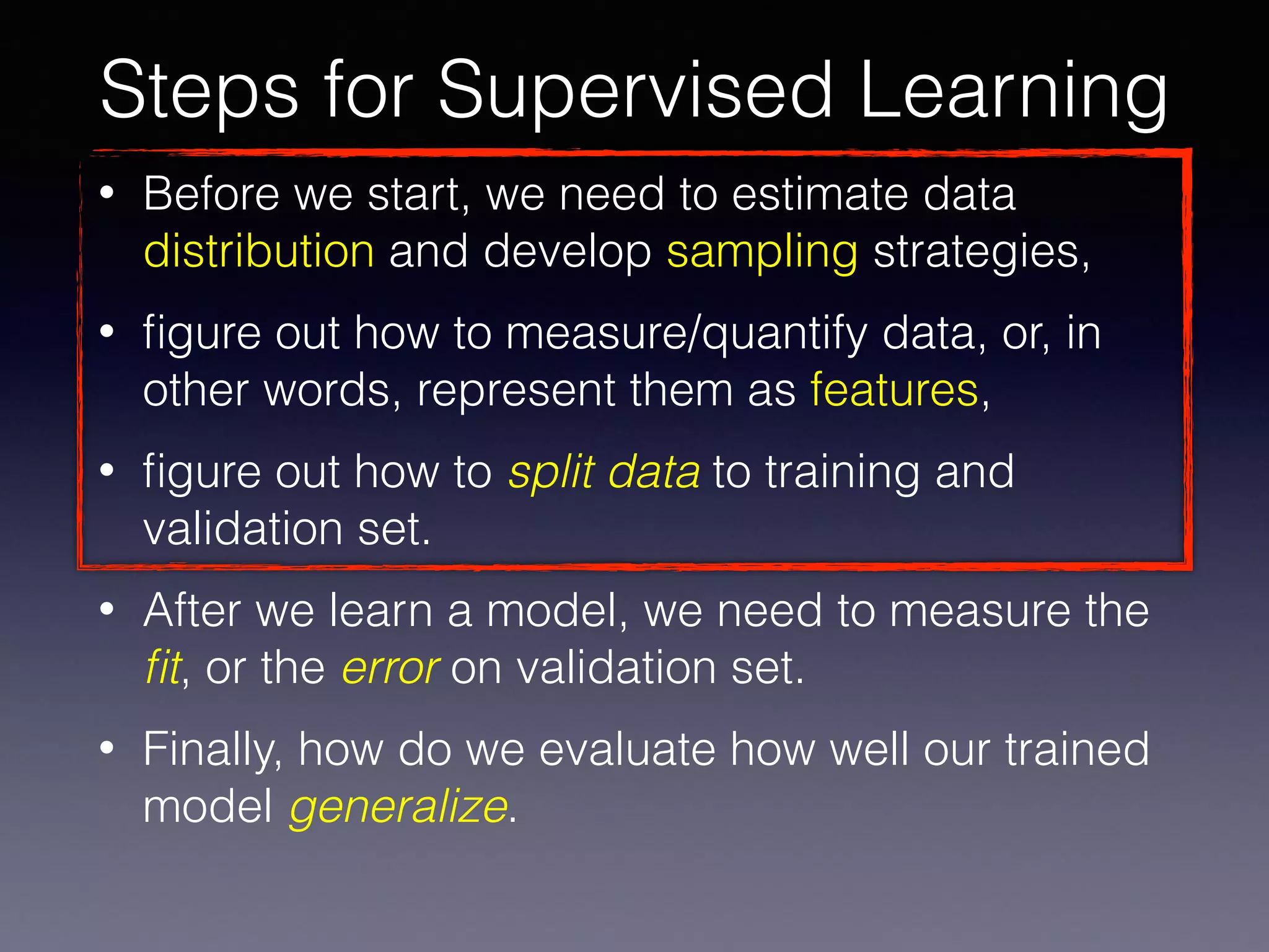 • Before we start, we need to estimate data
distribution and develop sampling strategies,
• ﬁgure out how to measure/quantify data, or, in
other words, represent them as features,
• ﬁgure out how to split data to training and
validation set.
• After we learn a model, we need to measure the
ﬁt, or the error on validation set.
• Finally, how do we evaluate how well our trained
model generalize.
Steps for Supervised Learning
 