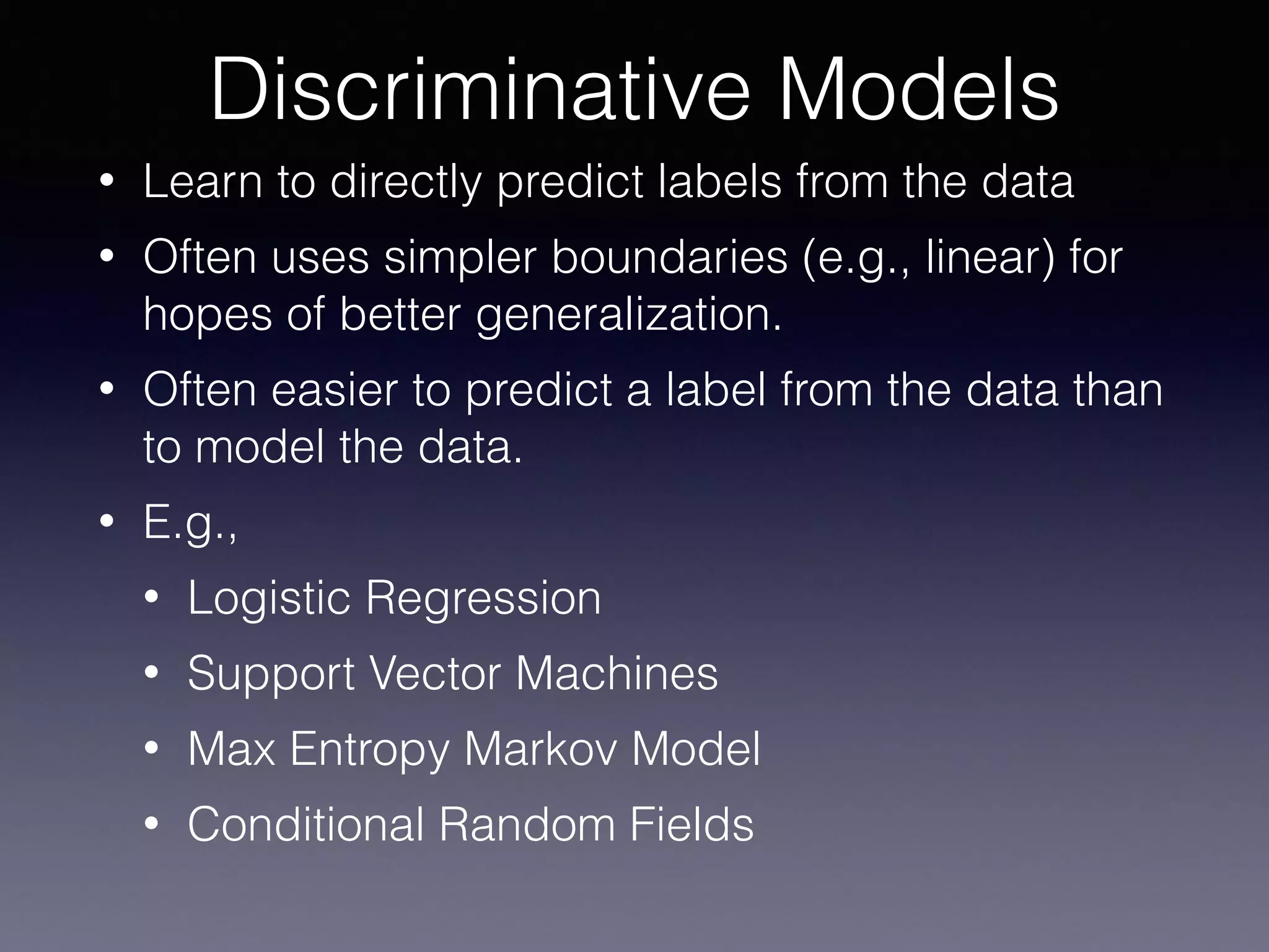 • Learn to directly predict labels from the data
• Often uses simpler boundaries (e.g., linear) for
hopes of better generalization.
• Often easier to predict a label from the data than
to model the data.
• E.g.,
• Logistic Regression
• Support Vector Machines
• Max Entropy Markov Model
• Conditional Random Fields
Discriminative Models
 