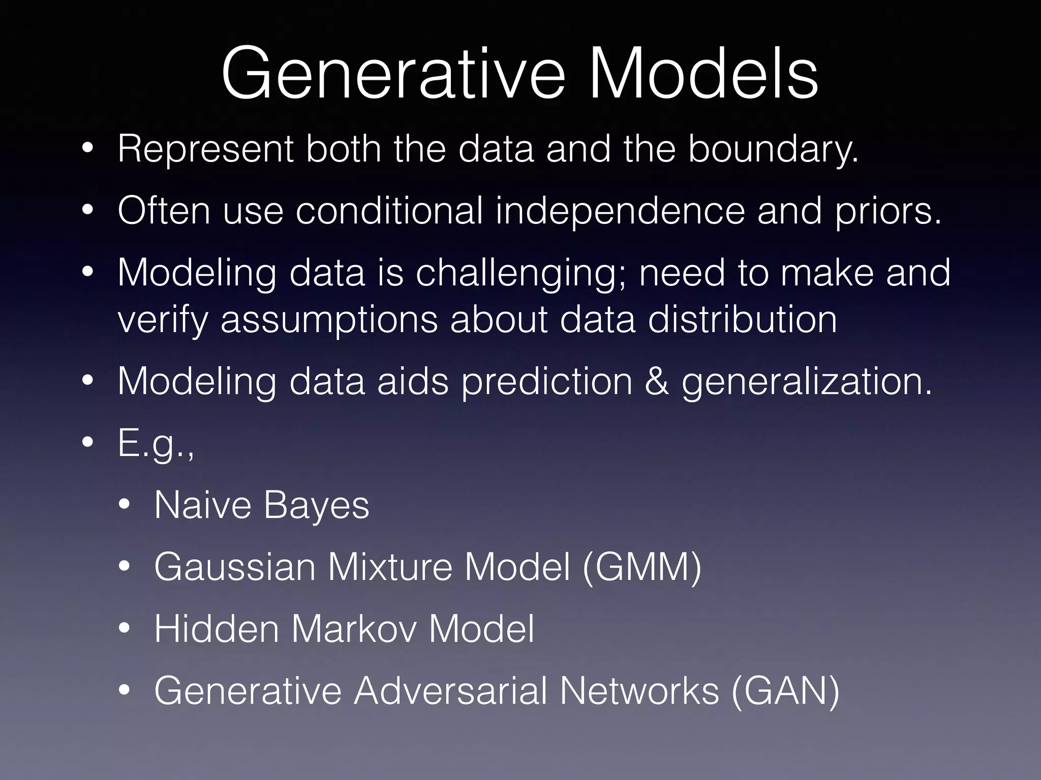 • Represent both the data and the boundary.
• Often use conditional independence and priors.
• Modeling data is challenging; need to make and
verify assumptions about data distribution
• Modeling data aids prediction & generalization.
• E.g.,
• Naive Bayes
• Gaussian Mixture Model (GMM)
• Hidden Markov Model
• Generative Adversarial Networks (GAN)
Generative Models
 